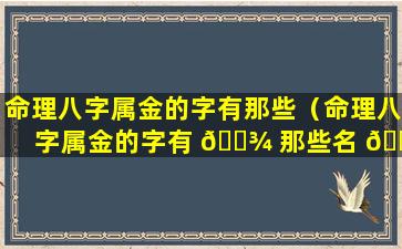 命理八字属金的字有那些（命理八字属金的字有 🌾 那些名 🐘 字）